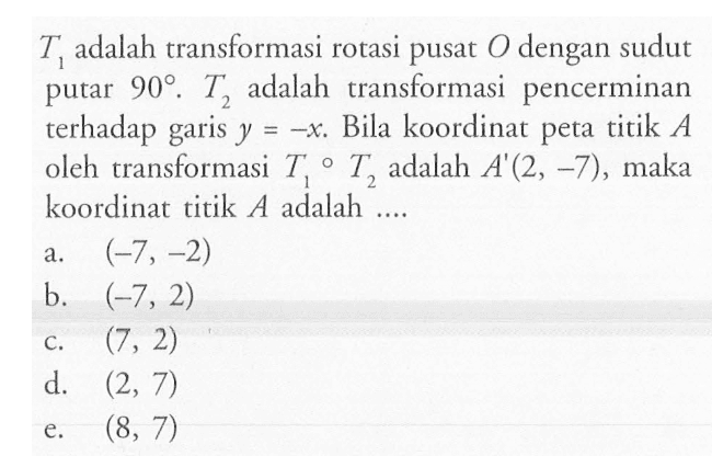 T1 adalah transformasi rotasi pusat O dengan sudut putar 90 . T2 adalah transformasi pencerminan terhadap garis y=-x. Bila koordinat peta titik A oleh transformasi T1 o T2 adalah A'(2,-7), maka koordinat titik A adalah ....