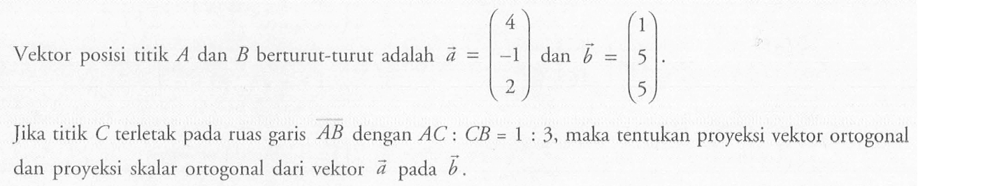 Vektor posisi titik  A  dan  B  berturut-turut adalah  a=(4  -1  2)  dan  b=(1  5  5) .Jika titik  C  terletak pada ruas garis  AB  dengan  AC: CB=1: 3 , maka tentukan proyeksi vektor ortogonal dan proyeksi skalar ortogonal dari vektor  a  pada  b .