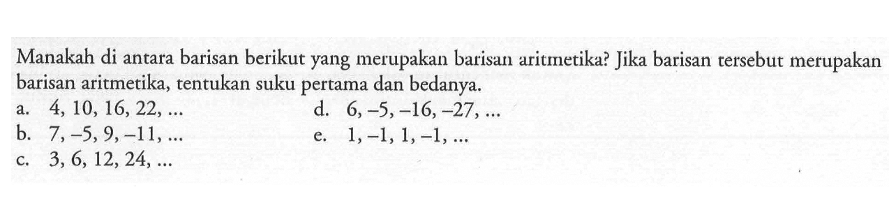 Manakah di antara barisan berikut yang merupakan barisan aritmetika? Jika barisan tersebut merupakan barisan aritmetika, tentukan suku pertama dan bedanya.a. 4,10,16,22, ... b. 7,-5,9,-11, ... c. 3,6,12,24, ... d. 6,-5,-16,-27, ... e. 1,-1,1,-1, ... 