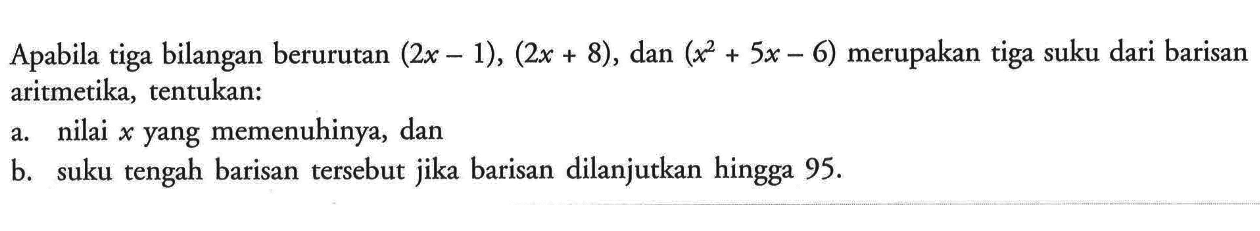 Apabila tiga bilangan berurutan (2x-1), (2x+8), dan (x^2+5x-6) merupakan tiga suku dari barisan aritmetika, tentukan: a. nilai x yang memenuhinya, dan b. suku tengah barisan tersebut jika barisan dilanjutkan hingga 95.