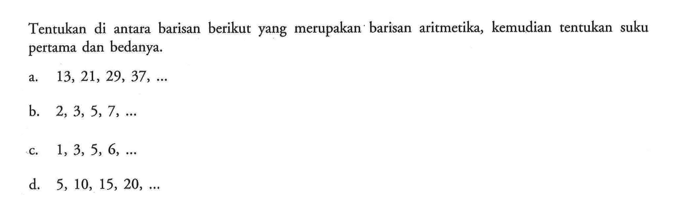 Tentukan di antara barisan berikut yang merupakan barisan aritmetika, kemudian tentukan suku pertama dan bedanya. a. 13,21,29,37, .... b. 2,3,5,7, .... c. 1,3,5,6, .... d. 5,10,15,20, ....