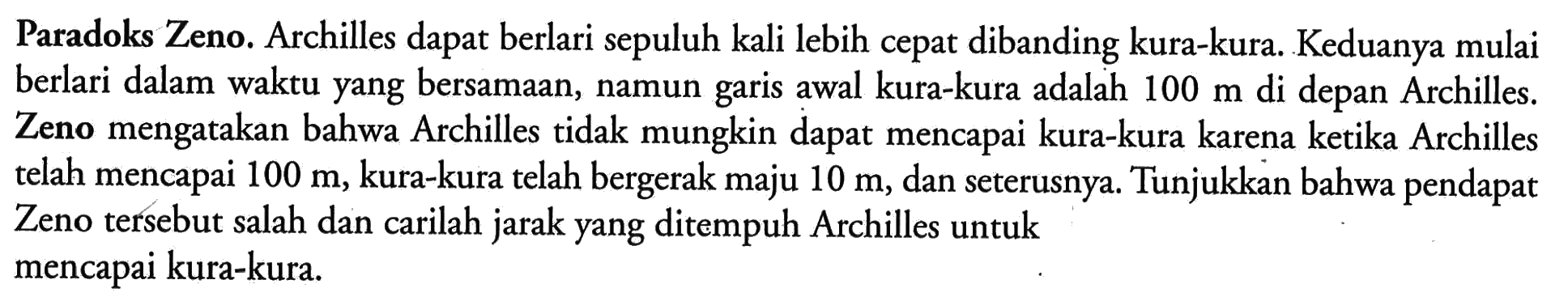 Paradoks Zeno. Archilles dapat berlari sepuluh kali lebih cepat dibanding kura-kura. Keduanya mulai berlari dalam waktu yang bersamaan, namun garis awal kura-kura adalah 100 m di depan Archilles. Zeno mengatakan bahwa Archilles tidak mungkin dapat mencapai kura-kura karena ketika Archilles telah mencapai 100 m, kura-kura telah bergerak maju 10 m, dan seterusnya. Tunjukkan bahwa pendapat Zeno tersebut salah dan carilah jarak yang ditempuh Archilles untuk mencapai kura-kura.