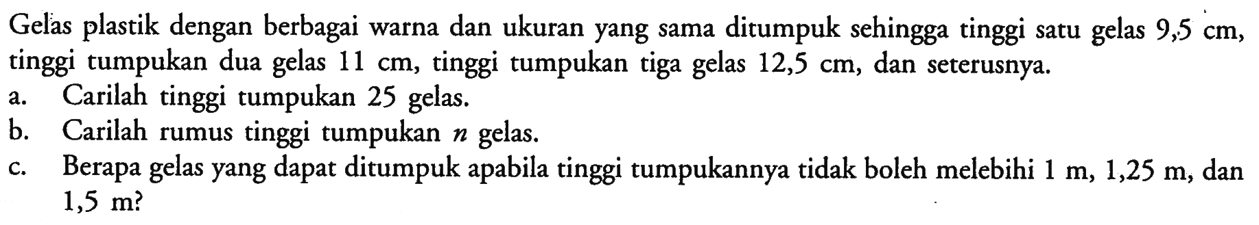 Gelas plastik dengan berbagai warna dan ukuran yang sama ditumpuk sehingga tinggi satu gelas  9,5 cm , tinggi tumpukan dua gelas  11 cm , tinggi tumpukan tiga gelas  12,5 cm , dan seterusnya.
a. Carilah tinggi tumpukan 25 gelas.
b. Carilah rumus tinggi tumpukan  n  gelas.
c. Berapa gelas yang dapat ditumpuk apabila tinggi tumpukannya tidak boleh melebihi  1 m, 1,25 m , dan  1,5 m  ?