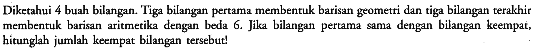 Diketahui 4 buah bilangan. Tiga bilangan pertama membentuk barisan geometri dan tiga bilangan terakhir membentuk barisan aritmetika dengan beda 6. Jika bilangan pertama sama dengan bilangan keempat, hitunglah jumlah keempat bilangan tersebut!