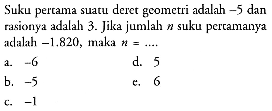 Suku pertama deret geometri adalah -5 dan rasionya adalah 3. Jika jumlah n suku pertamanya -1.820, maka n = ....