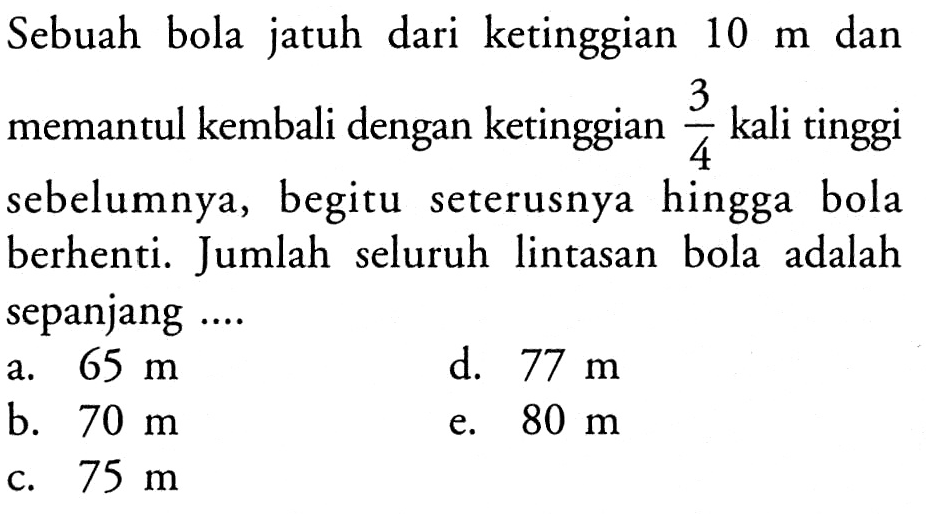 Sebuah bola jatuh dari ketinggian 10 m dan memantul kembali dengan ketinggian 3/4 kali tinggi sebelumnya, begitu seterusnya hingga bola berhenti. Jumlah seluruh lintasan bola adalah sepanjang 