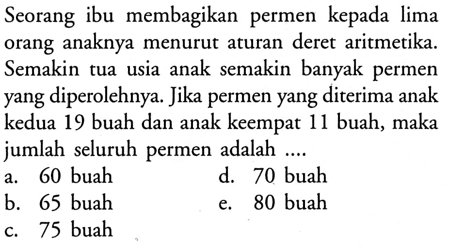 Seorang ibu membagikan permen kepada lima orang anaknya menurut aturan deret aritmetika. Semakin tua usia anak semakin banyak permen yang diperolehnya. Jika permen yang diterima anak kedua 19 buah dan anak keempat 11 buah, maka jumlah seluruh permen adalah