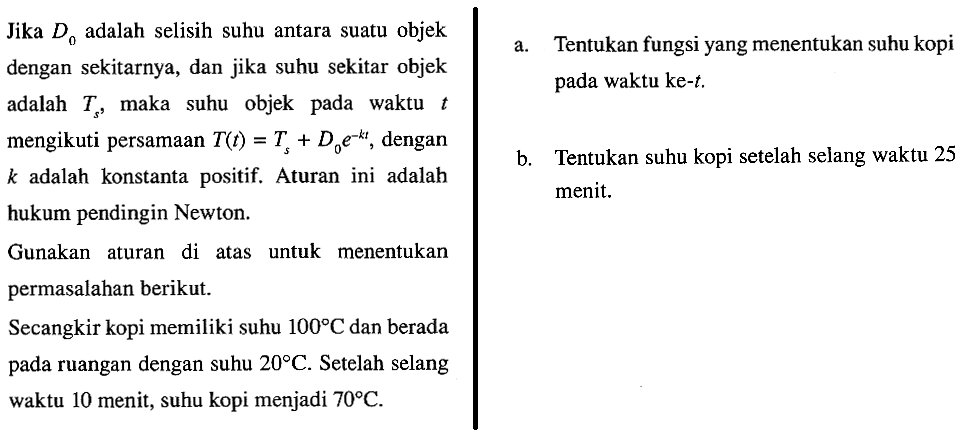 Jika D0 adalah selisih suhu antara suatu objek dengan sekitarnya, dan jika suhu sekitar objek adalah Ts, maka suhu objek pada waktu t mengikuti persamaan T(t) = Ts + D0 e^(-kt), dengan k adalah konstanta positif. Aturan ini adalah hukum pendingin Newton. Gunakan aturan di atas untuk menentukan permasalahan berikut. Secangkir kopi memiliki suhu 100 C dan berada pada ruangan dengan suhu 20 C. Setelah selang waktu 10 menit, suhu kopi menjadi 70 C. 
a. Tentukan fungsi yang menentukan suhu kopi pada waktu ke-t. 
b. Tentukan suhu kopi setelah selang waktu 25 menit.