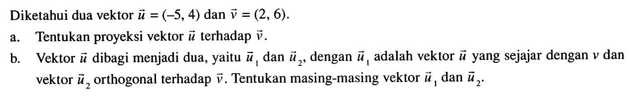 Diketahui dua vektor  u=(-5,4)  dan  v=(2,6) .a. Tentukan proyeksi vektor  u  terhadap  v .b. Vektor  u  dibagi menjadi dua, yaitu  u1  dan  u2 , dengan  u1  adalah vektor  u  yang sejajar dengan  v  dan vektor  u2  orthogonal terhadap  v . Tentukan masing-masing vektor  u1  dan  u2 .