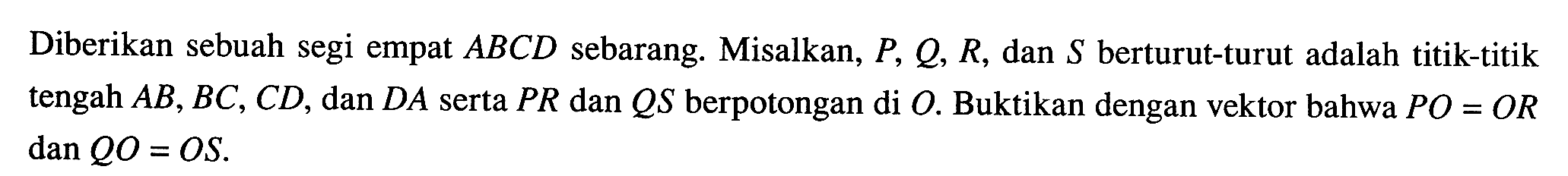 Diberikan sebuah segi empat ABCD sebarang. Misalkan, P, Q, R, dan S berturut-turut adalah titik-titik tengah AB, BC, CD, dan DA serta PR dan QS berpotongan di O. Buktikan dengan vektor bahwa PO=OR dan QO=OS. 