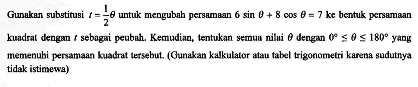 Gunakan substitusi t=1/2 theta untuk mengubah persamaan 6sin theta+8cos theta=7 ke bentuk persamaan kuadrat dengan t sebagai peubah. Kemudian, tentukan semua nilai theta dengan 0<=theta<=180 yang memenuhi persamaan kuadrat tersebut. (Gunakan kalkulator atau tabel trigonometri karena sudutnya tidak istimewa)