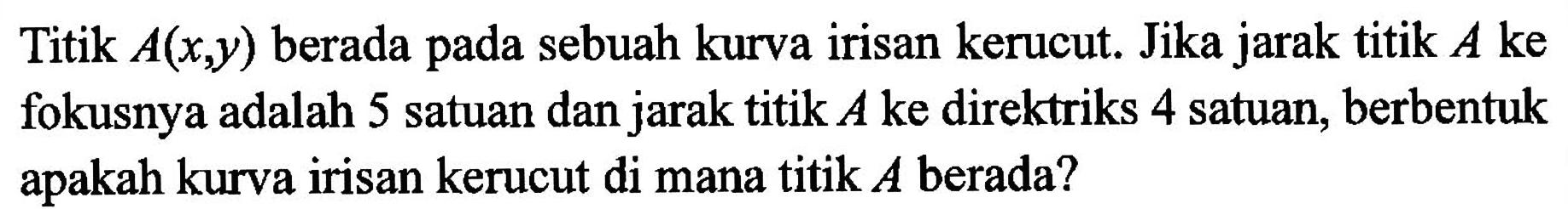 Titik A(x,y) berada sebuah kurva irisan kerucut. Jika jarak titik A ke pada fokusnya adalah 5 satuan dan jarak titik A ke direktriks 4 satuan, berbentuk apakah kurva irisan kerucut di mana titik A berada?