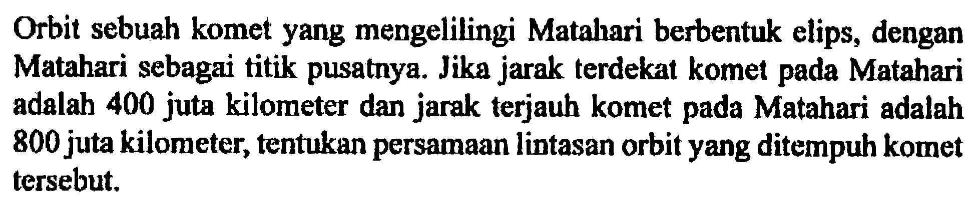 Orbit sebuah komet yang mengelilingi Matahari berbentuk elips, dengan Matahari sebagai titik pusatnya. Jika jarak terdekat komet pada Matahari adalah 400 juta kilometer dan jarak terjauh komet pada Matahari adalah 800 juta kilometer, tentukan persamaan lintasan orbit yang ditempuh komet tersebut.