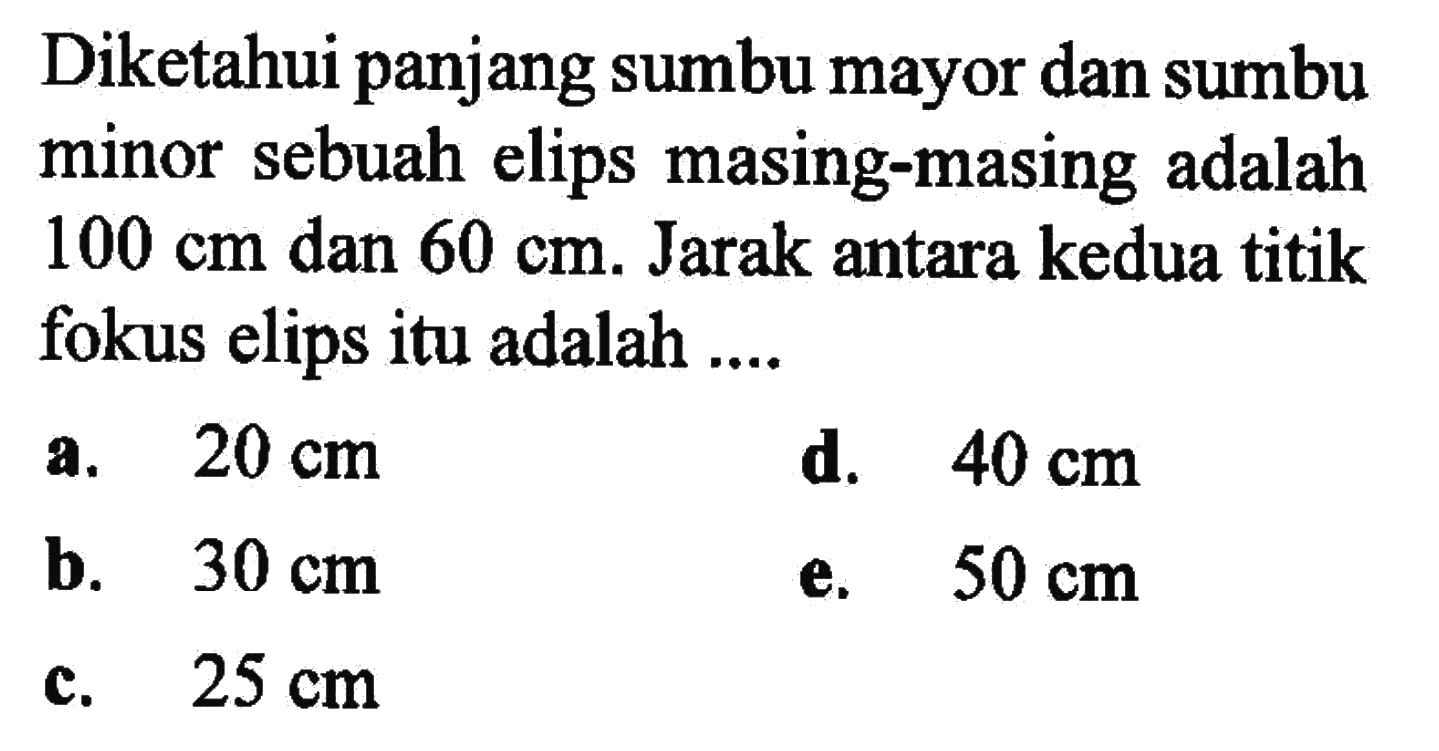 Diketahui panjang sumbu mayor dan sumbu minor sebuah elips masing-masing adalah 100 cm dan 60 cm. Jarak antara kedua titik fokus elips itu adalah ....