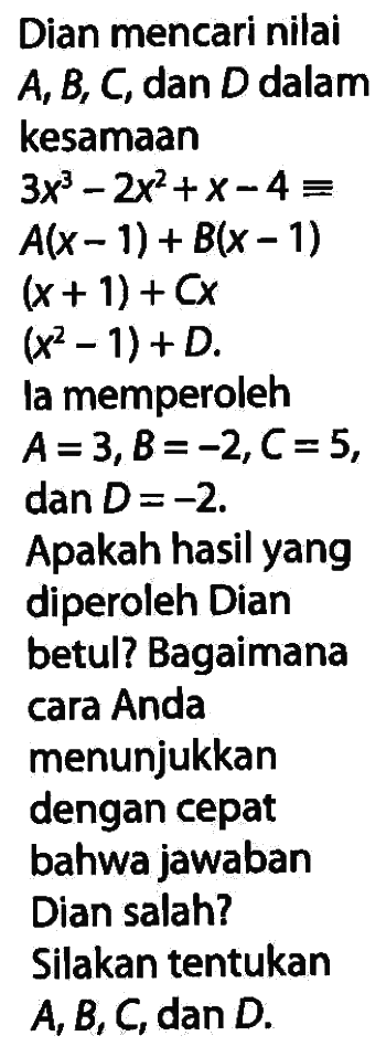 Dian mencari nilai A, B, C, dan D dalam kesamaan 3x^3-2x^2+x-4= A(x-1)+B(x-1)(x+1)+Cx(x^2-1)+D. la memperoleh A=3, B=-2, C=5, dan D=-2. Apakah hasil yang diperoleh Dian betul? Bagaimana cara Anda menunjukkan dengan cepat bahwa jawaban Dian salah? Silakan tentukan A, B, C, dan D 