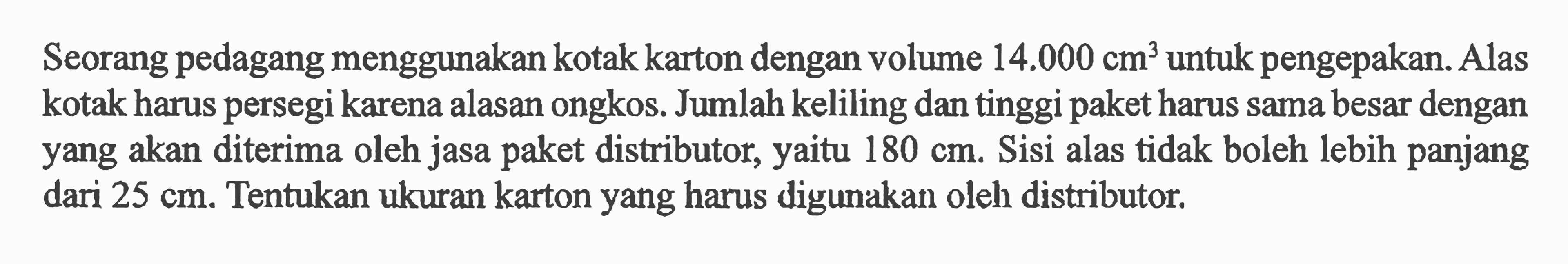 Seorang pedagang menggunakan kotak karton dengan volume 14.000 cm^3 untuk pengepakan. Alas kotak harus persegi karena alasan ongkos. Jumlah keliling dan tinggi paket harus sama besar dengan yang akan diterima oleh jasa paket distributor, yaitu 180 cm. Sisi alas tidak boleh lebih panjang dari  25 cm. Tentukan ukuran karton yang harus digunakan oleh distributor.