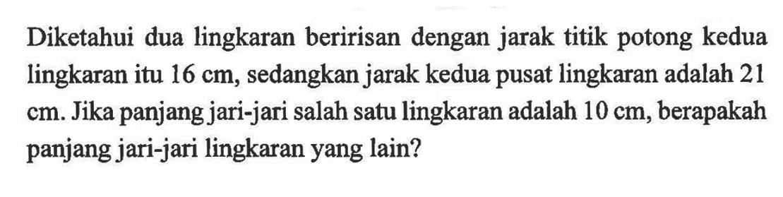 Diketahui dua lingkaran beririsan dengan jarak titik potong kedua lingkaran itu  16 cm, sedangkan jarak kedua pusat lingkaran adalah 21 cm. Jika panjang jari-jari salah satu lingkaran adalah 10 cm, berapakah panjang jari-jari lingkaran yang lain?