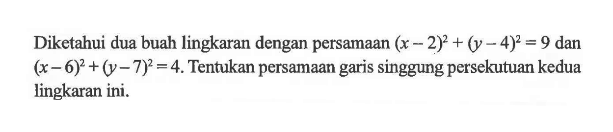 Diketahui dua buah lingkaran dengan persamaan  (x-2)^2+(y-4)^2=9  dan  (x-6)^2+(y-7)^2=4 . Tentukan persamaan garis singgung persekutuan kedua lingkaran ini.