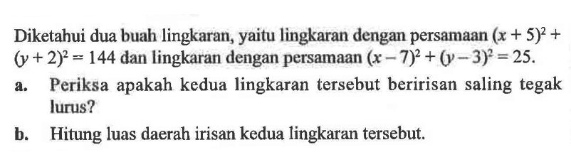 Diketahui dua buah lingkaran, yaitu lingkaran dengan persamaan (x+5)^2+(y+2)^2=144 dan lingkaran dengan persamaan (x-7)^2+(y-3)^2=25. a. Periksa apakah kedua lingkaran tersebut beririsan saling tegak lurus? b. Hitung luas daerah irisan kedua lingkaran tersebut. 