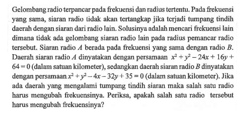 Gelombang radio terpancar pada frekuensi dan radius tertentu. Pada frekuensi yang sama, siaran radio lidak akan tertangkap jika tcrjadi tumpang tindih daerah dengan siaran dari radio lain. Solusinya adalah mencari frekuensi lain dimana tidak ada gelombang siaran radio lain pada radius pemancar radio tersebut. Siaran radio A berada pada frekuensi yang sama dengan radio B. Daerah siaran radio A dinyatakan dengan persamaan x^2+y^2-24x+16y+64=0 (dalam satuan kilometer), sedangkan daerah siaran radio B dinyatakan dengan persamaan x^2+y^2-4x-32y+35=0 (dalam satuan kilometer). Jika ada daerah yang mengalami tumpang tindih siaran maka salah satu radio harus mengubah frekuensinya. Periksa, apakah salah satu radio tersebut harus mengubah frekuensinya?