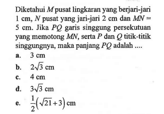 Diketahui M pusat lingkaran yang berjari-jari 1 cm, N pusat yang jari-jari 2 cm dan MN= 5 cm. Jika PQ garis singgung persekutuan yang memotong MN, serta P dan Q titik-titik singgungnya, maka panjang PQ adalah ....