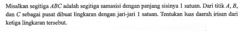 Misalkan segitiga ABC adalah segitiga samasisi dengan panjang sisinya 1 satuan. Dari titik A, B, dan C sebagai pusat dibuat lingkaran dengan jari-jari 1 satuan. Tentukan luas daerah irisan dari ketiga lingkaran tersebut. 