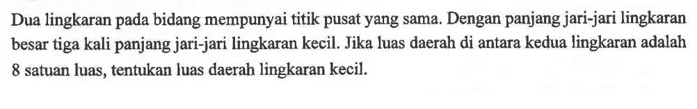 Dua lingkaran pada bidang mempunyai titik pusat yang sama. Dengan panjang jari-jari lingkaran besar tiga kali panjang jari-jari lingkaran kecil. Jika luas daerah di antara kedua lingkaran adalah 8 satuan luas, tentukan luas daerah lingkaran kecil.