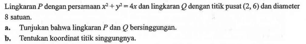 Lingkaran P dengan persamaan x^2+y^2=4x dan lingkaran Q dengan titik pusat (2, 6) dan diameter 8 satuan. a. Tunjukan bahwa lingkaran  P  dan  Q  bersinggungan. b. Tentukan koordinat titik singgungnya. 