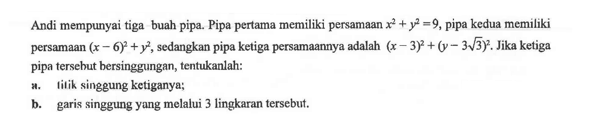 Andi mempunyai tiga buah pipa. Pipa pertama memiliki persamaan x^2+y^2=9, pipa kedua memiliki persamaan (x-6)^2+y^2, sedangkan pipa ketiga persamaannya adalah (x-3)^2+(y-3 akar(3)^2. Jika ketiga pipa tersebut bersinggungan, tentukanlah: a. lilik singgung ketiganya; b. garis singgung yang melalui 3 lingkaran tersebut. 