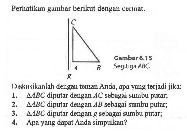 Perhatikan gambar berikut dengan cermat. g C B A Gambar  6.15  Segitiga  ABC .Diskusikanlah dengan teman Anda, apa yang terjadi jika:1.  segitiga ABC  diputar dengan  A C  sebagai sumbu putar;2.  segitiga ABC  diputar dengan  A B  sebagai sumbu putar;3.  segitiga B C  diputar dengan  g  sebagai sumbu putar;4. Apa yang dapat Anda simpulkan?