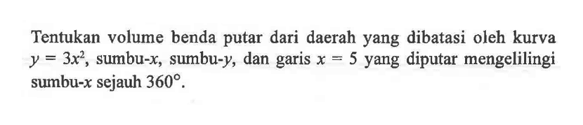 Tentukan volume benda putar dari daerah yang dibatasi oleh kurva y=3x^2, sumbu-x, sumbu-y, dan garis x=5 yang diputar mengelilingi sumbu- x sejauh 360. 