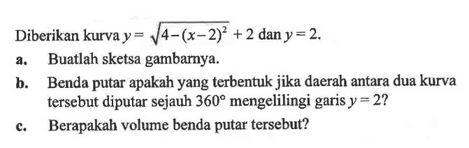 Diberikan kurva  y=akar(4-(x-2)^2)+2 dan y=2.a. Buatlah sketsa gambarnya.b. Benda putar apakah yang terbentuk jika daerah antara dua kurva tersebut diputar sejauh  360  mengelilingi garis  y=2 ? c. Berapakah volume benda putar tersebut?