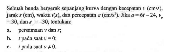 Sebuah benda bergerak sepanjang kurva dengan kecepatan  v(cm/s) , jarak  s(cm) , waktu  t(s) , dan percepatan  a(cm/s^2) . Jika  a=6t-24, vo=30, dan  so=-30 , tentukan:a. persamaan  v  dan  s ;b.  t  pada saat  v=0 ;c.  t  pada saat  v =/= 0 .