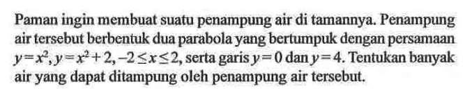 Paman ingin membuat suatu penampung air di tamannya. Penampung air tersebut berbentuk dua parabola yang bertumpuk dengan persamaan  y=x^2, y=x^2+2,-2<=x<=2, serta garis  y=0  dan  y=4. Tentukan banyak air yang dapat ditampung oleh penampung air tersebut.