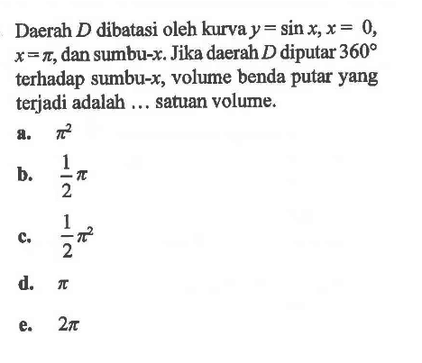 Daerah D dibatasi oleh kurva y=sin x, x=0, x=pi, dan sumbu-x. Jika daerah D diputar 360 terhadap sumbu-x, volume benda putar yang terjadi adalah ... satuan volume.