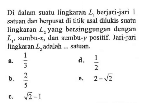 Di dalam suatu lingkaran  L1  berjari-jari 1 satuan dan berpusat di titik asal dilukis suatu lingkaran  L2  yang bersinggungan dengan  L1 , sumbu-  x , dan sumbu-y positif. Jari-jari lingkaran  L2  adalah ... satuan.