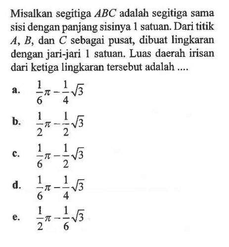 Misalkan segitiga ABC adalah segitiga sama sisi dengan panjang sisinya 1 satuan. Dari titik A, B, dan C sebagai pusat, dibuat lingkaran dengan jari-jari 1 satuan. Luas daerah irisan dari ketiga lingkaran tersebut adalah .... 