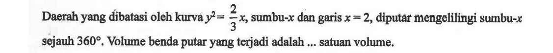 Daerah yang dibatasi oleh kurva y^2=2/3 x, sumbu-  x  dan garis  x=2, diputar mengelilingi sumbu-x  sejauh  360. Volume benda putar yang terjadi adalah ... satuan volume.