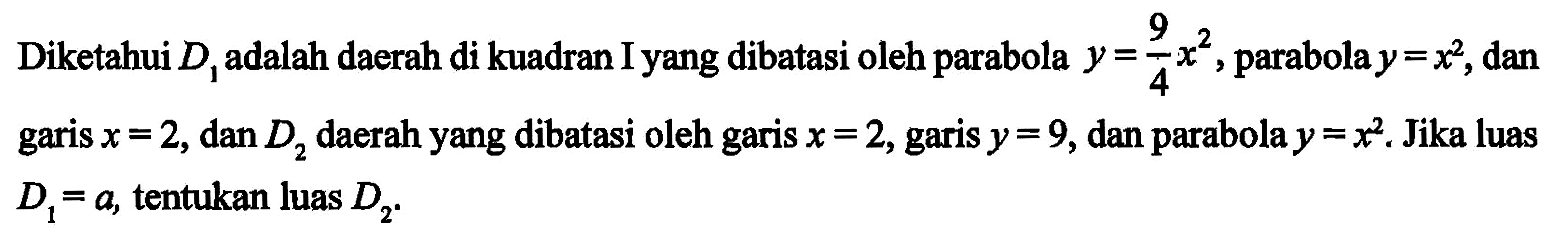 Diketahui D1 adalah daerah yang dibatasi oleh parabola y = 9/4 x^2, parabola y = x^2, dan garis x = 2, dan D2 daerah yang dibatasi oleh garis x = 2, garis y = 9, dan parabola y = x^2, Jika luas D1 = a, tentukan luas D2