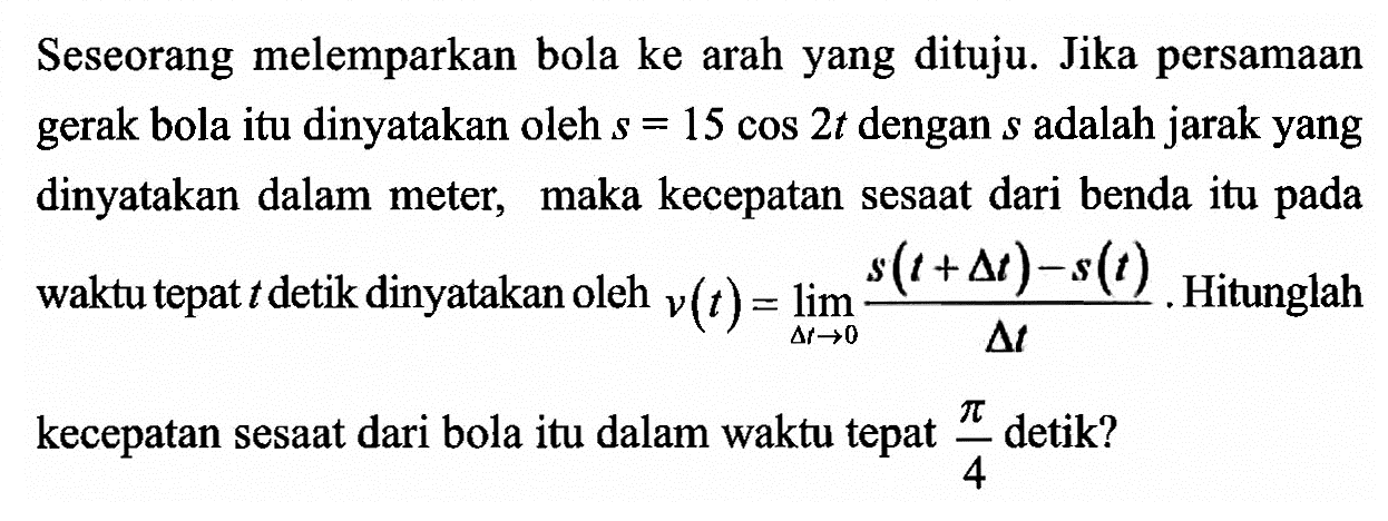 Seseorang melemparkan bola ke arah yang dituju. Jika persamaan gerak bola itu dinyatakan oleh s=45cos 2t dengan s adalah jarak yang dinyatakan dalam meter, maka kecepatan sesaat dari benda itu pada waktu yang tepat t detik dinyatakan oleh v(t)=limit delta t->0 (s(6+delta t)-s(t))/(delta t). Hitunglah kecepatan sesaat dari bola itu dalam waktu tepat pi/4 detik?