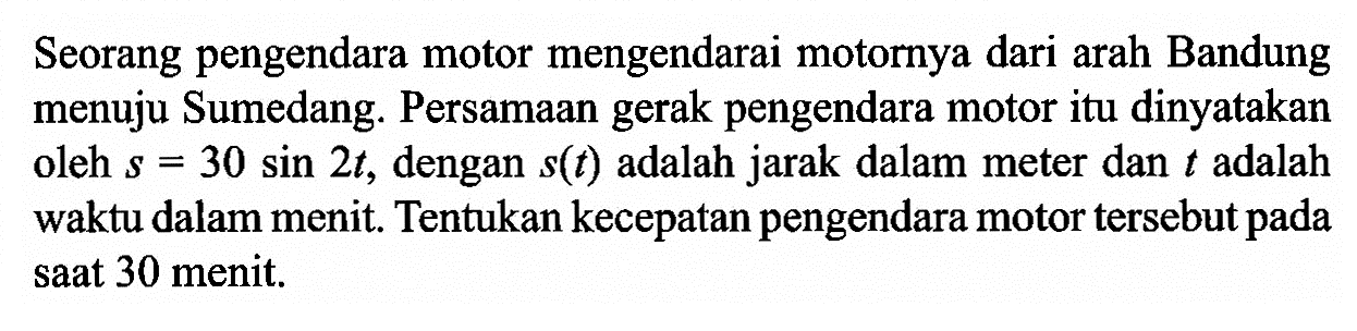 Seorang pengendara motor mengendarai motornya dari arah Bandung menuju Sumedang. Persamaan gerak pengendara motor itu dinyatakan oleh s=30sin2t, dengan s(t) adalah jarak dalam meter dan t adalah waktu dalam menit. Tentukan kecepatan pengendara motor tersebut pada saat 30 menit.