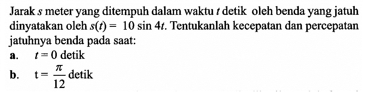 Jarak s meter yang ditempuh dalam waktu t detik oleh benda yang jatuh dinyatakan oleh s(t) = 10 sin 4t. Tentukanlah kecepatan dan percepatan jatuhnya benda pada saat: a. t = 0 detik b. t= 12detik