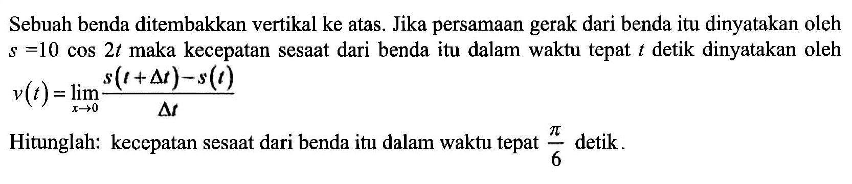 Sebuah benda ditembakkan vertikal ke atas. Jika persamaan gerak dari benda itu dinyatakan oleh s=10 cos 2t maka kecepatan sesaat dari benda itu dalam waktu tepat t detik dinyatakan oleh v(t)=limit x->0 (s(t+delta t)-s(t))/delta t Hitunglah: kecepatan sesaat dari benda itu dalam waktu tepat pi/6 detik.