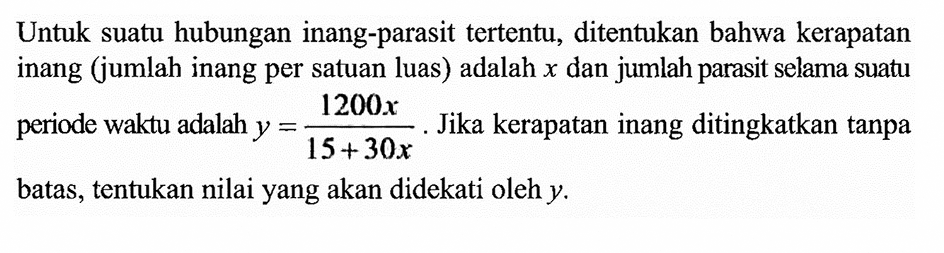 Untuk suatu hubungan inang-parasit tertentu, ditentukan bahwa kerapatan inang (jumlah inang per satuan luas) adalah x dan jumlah parasit selama suatu periode waktu adalah y =1200x/(15+30x).  Jika kerapatan inang ditingkatkan tanpa batas, tentukan nilai yang akan didekati oleh y.