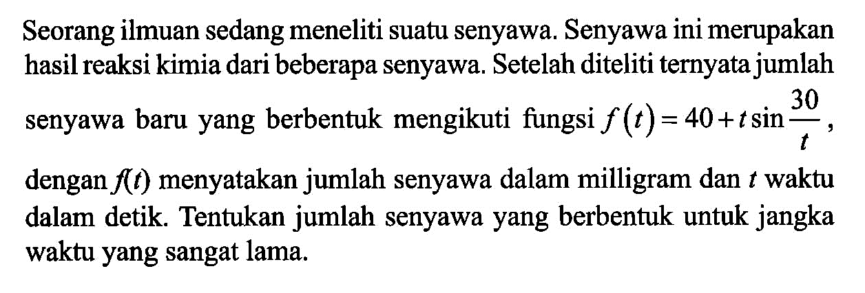 Seorang ilmuan sedang meneliti suatu senyawa. Senyawa ini merupakan hasil reaksi kimia dari beberapa senyawa. Setelah diteliti ternyata jumlah enyawa baru yang berbentuk mengikuti fungsi f(t) = 40+tsin(30/t) dengan f(t) menyatakan jumlah senyawa dalam milligram dan t waktu dalam detik. Tentukan jumlah senyawa yang berbentuk untuk jangka waktu yang sangat lama.