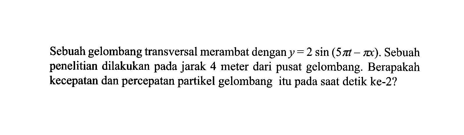 Sebuah gelombang transversal merambat dengan y=2sin(5pit-pix). Sebuah penelitian dilakukan pada jarak 4 meter dari pusat gelombang. Berapakah kecepatan dan percepatan partikel gelombang itu pada saat detik ke-2?