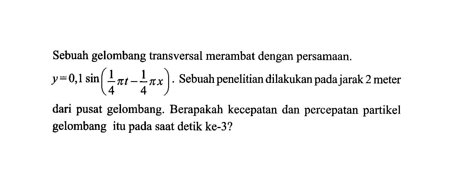 Sebuah gelombang transversal merambat dengan persamaan. y=0,1 sin (1/4 pi t-1/4 pi x) . Sebuah penelitian dilakukan pada jarak 2 meter dari pusat gelombang. Berapakah kecepatan dan percepatan partikel gelombang itu pada saat detik ke-3? 