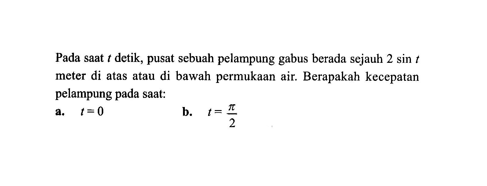 Pada saat t detik, pusat sebuah pelampung gabus berada sejauh 2 sin t meter di atas atau di bawah permukaan air. Berapakah kecepatan pelampung pada saat: 
a.  t=0 
b.  t=pi/2 