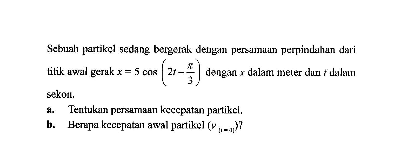 Sebuah partikel sedang bergerak dengan persamaan perpindahan dari titik awal gerak x=5 cos (2t-pi/3) dengan x dalam meter dan t dalam sekon. a. Tentukan persamaan kecepatan partikel. b. Berapa kecepatan awal partikel (vt=0)?