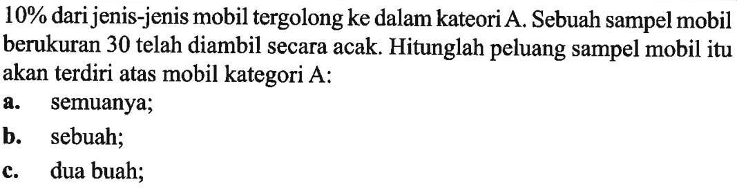 10% dari jenis-jenis mobil tergolong ke dalam kateori A. Sebuah sampel mobil berukuran 30 telah diambil secara acak. Hitunglah peluang sampel mobil itu akan terdiri atas mobil kategori A:a. semuanya;b. sebuah;c. dua buah;